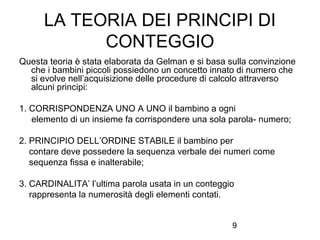 LA TEORIA DEI PRINCIPI DI
CONTEGGIO
Questa teoria è stata elaborata da Gelman e si basa sulla convinzione
che i bambini piccoli possiedono un concetto innato di numero che
si evolve nell’acquisizione delle procedure di calcolo attraverso
alcuni principi:
1. CORRISPONDENZA UNO A UNO il bambino a ogni
elemento di un insieme fa corrispondere una sola parola- numero;
2. PRINCIPIO DELL’ORDINE STABILE il bambino per
contare deve possedere la sequenza verbale dei numeri come
sequenza fissa e inalterabile;
3. CARDINALITA’ l’ultima parola usata in un conteggio
rappresenta la numerosità degli elementi contati.
9

 