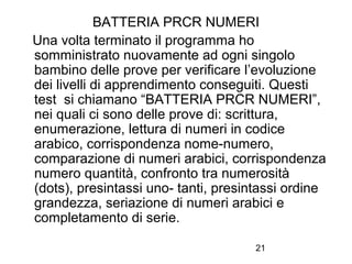 21
BATTERIA PRCR NUMERI
Una volta terminato il programma ho
somministrato nuovamente ad ogni singolo
bambino delle prove per verificare l’evoluzione
dei livelli di apprendimento conseguiti. Questi
test si chiamano “BATTERIA PRCR NUMERI”,
nei quali ci sono delle prove di: scrittura,
enumerazione, lettura di numeri in codice
arabico, corrispondenza nome-numero,
comparazione di numeri arabici, corrispondenza
numero quantità, confronto tra numerosità
(dots), presintassi uno- tanti, presintassi ordine
grandezza, seriazione di numeri arabici e
completamento di serie.
 