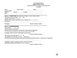 22
Università di Padova
Batteria PRCR numeri
(riduzione da Oriani Cortesi) a cura di Molin-Poli
Lucangeli
Nome………………………Età (in mesi)………………………..Sesso………………
Lingua parlata…………………………………………………………………………..
Sezione……………Scuola………………Località…………………………………….
Altro…………………………………………………………………………………….
________________________________________________________________________
Prova n. 1 SCRITTURA (far scrivere su un foglio i numeri scritti più sotto)
“Sai come si scrive un due?” Sì No
“Scrivilo. Scrivi anche: 1, 4, 3, 5.”
Indicare il tipo di errore (esempio scrive 4 al posto di 2): 2 1 4 3 5
Annotazioni …………………………………………………………………………...
………………………………………………………………………………………….
Punteggio: Numero risposte corrette……...
________________________________________________________________________
Prova n. 2 ENUMERAZIONE
“Sai contare?” Sì No
“Prova a contare a voce alta.”
Sbarrare gli errori indicando se omissione o imprecisioni o regressioni
1 2 3 4 5 6 7 8 9 10 11 12 13 14 15 16 17 18 19 20
Punteggio: sottrarre da 20 il totale degli errori/omissioni
Numero risposte corrette……...
“Sai contare anche all’indietro?” Sì No
“Per esempio, si conta così: 10, 9, 8, …..continua tu……”
Annotare la sequenza prodotta dal bambino indicando eventuali omissioni o imprecisioni o regressioni:
……………………………………….................................
…………………………………………………………………………………………
Punteggio: contare un punto per ciascun numero nominato
nella giusta sequenza all’indietro(un max di 10 punti)
Numero risposte corrette……...
 