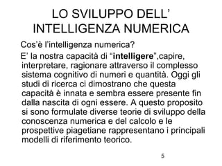 5
LO SVILUPPO DELL’
INTELLIGENZA NUMERICA
Cos’è l’intelligenza numerica?
E’ la nostra capacità di “intelligere”,capire,
interpretare, ragionare attraverso il complesso
sistema cognitivo di numeri e quantità. Oggi gli
studi di ricerca ci dimostrano che questa
capacità è innata e sembra essere presente fin
dalla nascita di ogni essere. A questo proposito
si sono formulate diverse teorie di sviluppo della
conoscenza numerica e del calcolo e le
prospettive piagetiane rappresentano i principali
modelli di riferimento teorico.
 