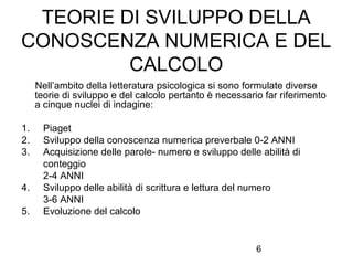 6
TEORIE DI SVILUPPO DELLA
CONOSCENZA NUMERICA E DEL
CALCOLO
Nell’ambito della letteratura psicologica si sono formulate diverse
teorie di sviluppo e del calcolo pertanto è necessario far riferimento
a cinque nuclei di indagine:
1. Piaget
2. Sviluppo della conoscenza numerica preverbale 0-2 ANNI
3. Acquisizione delle parole- numero e sviluppo delle abilità di
conteggio
2-4 ANNI
4. Sviluppo delle abilità di scrittura e lettura del numero
3-6 ANNI
5. Evoluzione del calcolo
 
