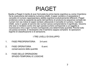 7
PIAGET
Spetta a Piaget il merito di aver formulato le prime teorie cognitive su come il bambino
ha la costruzione del sistema numerico,infatti, il saper contare e il possedere il
concetto di numero rappresentano abilità cognitive evolutivamente differenti. Piaget
evidenzia come la capacità da parte del bambino di produrre la sequenza verbale dei
numeri non sia indice di saper contare utilizzando il concetto di numero; i bambini,
infatti, sono in grado di servirsi dei numeri senza comprenderne il significato. Occorre
che essi si rendano conto che ogni parola-numero corrisponde a un oggetto e
riconoscano che a ogni numero corrisponde una determinata quantità. Perché tutto
ciò possa avvenire, è necessario che il bambino sappia compiere le operazioni
logiche di classificazione e di seriazione.
I TRE LIVELLI DI SVILUPPO
1. FASE PREOPERATORIA 3-4 anni
2. FASE OPERATORIA 6 anni:
conservazione della quantità
3. FASE DELLE OPERAZIONI:
SPAZIO-TEMPORALI E LOGICHE
 