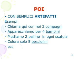 13
POI
• CON SEMPLICI ARTEFATTI
Esempi:
- Chiama qui con noi 3 compagni
- Apparecchiamo per 4 bambini
- Mettiamo 2 palline in ogni scatola
- Colora solo 5 pesciolini
- ecc
 