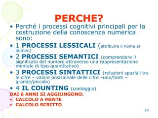 20
• Perché i processi cognitivi principali per la
costruzione della conoscenza numerica
sono:
• 1 PROCESSI LESSICALI (attribuire il nome ai
numeri)
• 2 PROCESSI SEMANTICI (comprendere il
significato del numero attraverso una rappresentazione
mentale di tipo quantitativo)
• 3 PROCESSI SINTATTICI (relazioni spaziali tra
le cifre – valore posizionale delle cifre –uno/tanti –
grande/piccolo)
• 4 IL COUNTING (conteggio)
DAI 6 ANNI SI AGGIUNGONO:
• CALCOLO A MENTE
• CALCOLO SCRITTO
PERCHE?
 