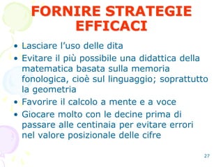 27
FORNIRE STRATEGIE
EFFICACI
• Lasciare l’uso delle dita
• Evitare il più possibile una didattica della
matematica basata sulla memoria
fonologica, cioè sul linguaggio; soprattutto
la geometria
• Favorire il calcolo a mente e a voce
• Giocare molto con le decine prima di
passare alle centinaia per evitare errori
nel valore posizionale delle cifre
 