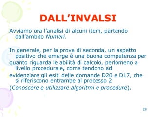 29
DALL’INVALSI
Avviamo ora l’analisi di alcuni item, partendo
dall’ambito Numeri.
In generale, per la prova di seconda, un aspetto
positivo che emerge è una buona competenza per
quanto riguarda le abilità di calcolo, perlomeno a
livello procedurale, come tendono ad
evidenziare gli esiti delle domande D20 e D17, che
si riferiscono entrambe al processo 2
(Conoscere e utilizzare algoritmi e procedure).
 