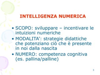 3
INTELLIGENZA NUMERICA
• SCOPO: sviluppare – incentivare le
intuizioni numeriche
• MODALITA’: strategie didattiche
che potenziano ciò che è presente
in noi dalla nascita
• NUMERO: competenza cognitiva
(es. pallina/palline)
 