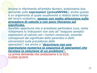 33
Ancora in riferimento all’ambito Numeri, analizziamo due
domande sulle espressioni (provaSNV06); anche questo
è un argomento al quale usualmente si dedica tanto tempo
del lavoro scolastico, spesso con molta attenzione sulla
procedura di calcolo e con poca rilevanza sul
significato.
Sarebbe opportuno che si prestasse particolare cura, come
richiamano le Indicazioni non solo ad “eseguire semplici
espressioni di calcolo con i numeri conosciuti, essendo
consapevoli del significato delle parentesi e delle
convenzioni sulla precedenza delle
operazioni”, ma anche a “descrivere con una
espressione numerica la sequenza di operazioni che
fornisce la soluzione di un problema”.
La prima domanda cha analizziamo è la D22.
CLASSE QUINTA
 