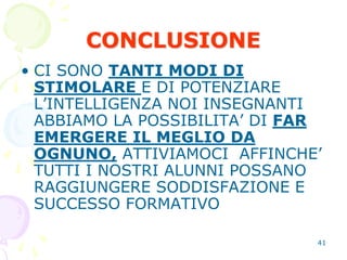 41
CONCLUSIONE
• CI SONO TANTI MODI DI
STIMOLARE E DI POTENZIARE
L’INTELLIGENZA NOI INSEGNANTI
ABBIAMO LA POSSIBILITA’ DI FAR
EMERGERE IL MEGLIO DA
OGNUNO, ATTIVIAMOCI AFFINCHE’
TUTTI I NOSTRI ALUNNI POSSANO
RAGGIUNGERE SODDISFAZIONE E
SUCCESSO FORMATIVO
 