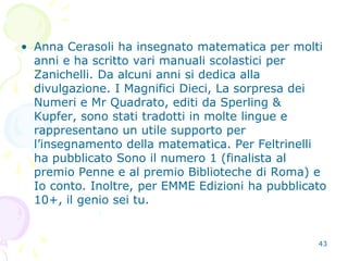43
• Anna Cerasoli ha insegnato matematica per molti
anni e ha scritto vari manuali scolastici per
Zanichelli. Da alcuni anni si dedica alla
divulgazione. I Magnifici Dieci, La sorpresa dei
Numeri e Mr Quadrato, editi da Sperling &
Kupfer, sono stati tradotti in molte lingue e
rappresentano un utile supporto per
l’insegnamento della matematica. Per Feltrinelli
ha pubblicato Sono il numero 1 (finalista al
premio Penne e al premio Biblioteche di Roma) e
Io conto. Inoltre, per EMME Edizioni ha pubblicato
10+, il genio sei tu.
 