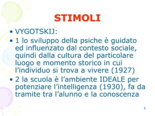5
STIMOLI
• VYGOTSKIJ:
• 1 lo sviluppo della psiche è guidato
ed influenzato dal contesto sociale,
quindi dalla cultura del particolare
luogo e momento storico in cui
l’individuo si trova a vivere (1927)
• 2 la scuola è l’ambiente IDEALE per
potenziare l’intelligenza (1930), fa da
tramite tra l’alunno e la conoscenza
 