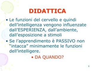 9
DIDATTICA
• Le funzioni del cervello e quindi
dell’intelligenza vengono influenzate
dall’ESPERIENZA, dall’ambiente,
dall’esposizione a stimoli
• Se l’apprendimento è PASSIVO non
“intacca” minimamente le funzioni
dell’intelligere.
• DA QUANDO?
 
