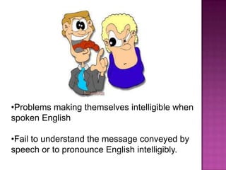 •Problems making themselves intelligible when
spoken English

•Fail to understand the message conveyed by
speech or to pronounce English intelligibly.
 