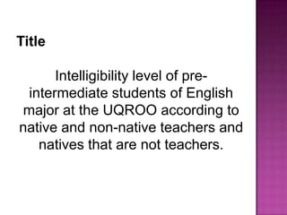 Title

      Intelligibility level of pre-
 intermediate students of English
major at the UQROO according to
native and non-native teachers and
   natives that are not teachers.
 