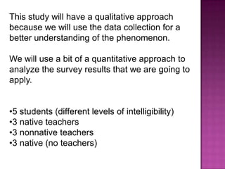 This study will have a qualitative approach
because we will use the data collection for a
better understanding of the phenomenon.

We will use a bit of a quantitative approach to
analyze the survey results that we are going to
apply.


•5 students (different levels of intelligibility)
•3 native teachers
•3 nonnative teachers
•3 native (no teachers)
 