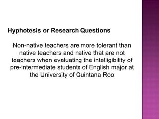 Hyphotesis or Research Questions

 Non-native teachers are more tolerant than
   native teachers and native that are not
teachers when evaluating the intelligibility of
pre-intermediate students of English major at
        the University of Quintana Roo
 