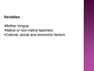Variables

•Mother tongue
•Native or non-native teachers
•Cultural, social and economic factors
 