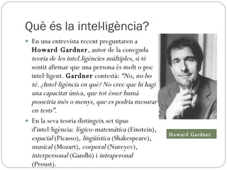 Què és la intel·ligència? En una entrevista recent preguntaren a  Howard Gardner , autor de la coneguda  teoria de les intel.ligències múltiples , si té sentit afirmar que una persona és molt o poc intel·ligent.  Gardner  contestà:  “No, no ho té. ¿Intel·ligència en què? No crec que hi hagi una capacitat única, que tot ésser humà posseiria més o menys, que es podria mesurar en tests”.   En la seva teoria distingeix set tipus d'intel·ligència:  lògico-matemàtica  (Einstein),  espacial  (Picasso),  lingüística  (Shakespeare),  musical  (Mozart),  corporal  (Nureyev),  interpersonal  (Gandhi) i  intraperonal  (Proust). Howard Gardner 