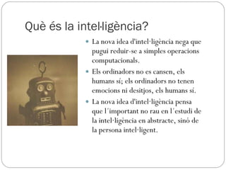 Què és la intel·ligència? La nova idea d'intel·ligència nega que pugui reduir-se a simples operacions computacionals.  Els ordinadors no es cansen, els humans sí; els ordinadors no tenen emocions ni desitjos, els humans sí.  La nova idea d'intel·ligència pensa que l´important no rau en l´estudi de la intel·ligència en abstracte, sinó de la persona intel·ligent.  