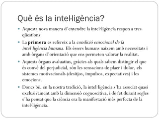 Què és la intel·ligència? Aquesta nova manera d´entendre la intel·ligència respon a tres qüestions: La  primera  es refereix a la  condició emocional de la intel·ligència humana . Els éssers humans naixem amb necessitats i amb òrgans d´orientació que ens permeten valorar la realitat.  Aquests òrgans avaluatius, gràcies als quals sabem distingir el que és convé del perjudicial, són les sensacions de plaer i dolor, els sistemes motivacionals (desitjos, impulsos, expectatives) i les emocions.  Doncs bé, en la nostra tradició, la intel·ligència s´ha associat quasi exclusivament amb la dimensió cognoscitiva, i de fet durant segles s´ha pensat que la ciència era la manifestació més perfecta de la intel·ligència. 