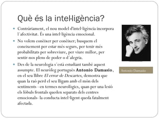 Què és la intel·ligència? Contràriament, el nou model d'intel·ligència incorpora l´afectivitat. És una intel·ligència emocional.  No volem conèixer per conèixer; busquem el coneixement per estar més segurs, per tenir més probabilitats per sobreviure, per viure millor, per sentir-nos plens de poder o d´alegria.  Des de la neurologia s´està estudiant també aquest assumpte. El neuròleg portuguès  Antonio Damasio , en el seu llibre  El error de Descartes , demostra que quan la raó perd el seu lligam amb el món dels sentiments –en termes neurològics, quan per una lesió els lòbuls frontals queden separats dels centres emocionals- la conducta intel·ligent queda fatalment afectada. Antonio Damasio 