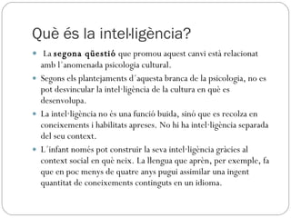Què és la intel·ligència? La  segona qüestió  que promou aquest canvi està relacionat amb l´anomenada psicologia cultural.  Segons els plantejaments d´aquesta branca de la psicologia, no es pot desvincular la intel·ligència de la cultura en què es desenvolupa.  La intel·ligència no és una funció buida, sinó que es recolza en coneixements i habilitats apreses. No hi ha intel·ligència separada del seu context.  L´infant només pot construir la seva intel·ligència gràcies al context social en què neix. La llengua que aprèn, per exemple, fa que en poc menys de quatre anys pugui assimilar una ingent quantitat de coneixements continguts en un idioma. 