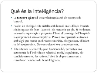 Què és la intel·ligència? La  tercera qüestió  està relacionada amb els sistemes de control.  Posem un exemple: Els malalts amb lesions en els lòbuls frontals són incapaços de fixar l´atenció i de mantenir un pla. Si les donem una ordre –que vagin a preguntar l´hora al conserge de l´hospital- la comprenen i van a complir-la. Però si en el passadís es troben amb algú que marxa en direcció contrària, el segueixen, oblidant-se del seu propòsit. No controlen el seu comportament. Els sistemes de control, quan funcionen bé, permeten una autonomia de l´individu en relació al medi, les pulsions, els condicionaments, les rutines. I això és el que comencem a considerar l´essència de la intel·ligència. 