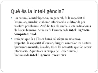 Què és la intel·ligència? En resum, la intel·ligència, en general, és la capacitat d´assimilar, guardar, elaborar informació i utilitzar-la per resoldre problemes. Això ho fan els animals, els ordinadors i els éssers humans. Aquesta és l´anomenada  intel·ligència computacional .  Però pel que fa a l´ésser humà cal afegir-ne una nova propietat: la capacitat d´iniciar, dirigir i controlar les nostres operacions mentals, és a dir, totes les activitats que fan servir informació. Aquesta és la pròpia de l´ésser humà, l´anomenada  intel·ligència executiva . 