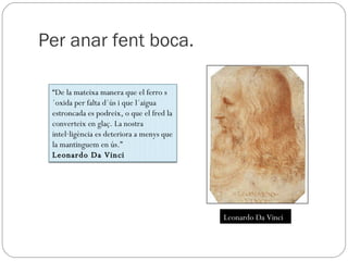 Per anar fent boca. Leonardo Da Vinci “ De la mateixa manera que el ferro s´oxida per falta d´ús i que l´aigua estroncada es podreix, o que el fred la converteix en glaç. La nostra intel·ligència es deteriora a menys que la mantinguem en ús.” Leonardo Da Vinci 