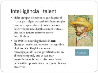 Intel·ligència i talent Hi ha un tipus de persones que després d´haver patit algun atac psíquic (hemorràgies cerebrals, epilèpsies ...) poden després desenvolupar unes habilitats intel·lectuals que sense aquests trastorns serien inexplicables. En 1956, el neuròleg francès  Henri Gastaut  escriví un important assaig sobre el pintor Van Gogh i les causes psicològiques de la seva genialitat: atacs en el lòbul temporal, que es van anar intensificant amb l´edat, afectaven la seva personalitat, però també el seu geni i la seva creativitat. Van Gogh  