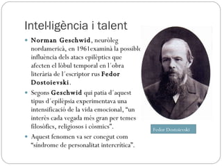 Intel·ligència i talent Norman Geschwid , neuròleg nordamericà, en 1961examinà la possible influència dels atacs epilèptics que afecten el lòbul temporal en l´obra literària de l´escriptor rus  Fedor Dostoievski . Segons  Geschwid  qui patia d´aquest tipus d´epilèpsia experimentava una intensificació de la vida emocional, “un interès cada vegada més gran per temes filosòfics, religiosos i còsmics”. Aquest fenomen va ser conegut com “síndrome de personalitat intercrítica”. Fedor Dostoievski 