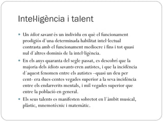Intel·ligència i talent Un  idiot savant  és un individu en què el funcionament prodigiós d´una determinada habilitat intel·lectual contrasta amb el funcionament mediocre i fins i tot quasi nul d´altres dominis de la intel·ligència. En els anys quaranta del segle passat, es descobrí que la majoria dels  idiots savants  eren autistes, i que la incidència d´aquest fenomen entre els autistes –quasi un deu per cent- era dues-centes vegades superior a la seva incidència entre els endarrerits mentals, i mil vegades superior que entre la població en general. Els seus talents es manifesten sobretot en l´àmbit musical, plàstic, mnemotècnic i matemàtic. 