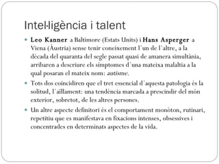 Intel·ligència i talent Leo Kanner  a Baltimore (Estats Units) i  Hans Asperger  a Viena (Àustria) sense tenir coneixement l´un de l´altre, a la dècada del quaranta del segle passat quasi de amanera simultània, arribaren a descriure els símptomes d´una mateixa malaltia a la qual posaran el mateix nom:  autisme . Tots dos coincidiren que el tret essencial d´aquesta patologia és la solitud, l´aïllament: una tendència marcada a prescindir del món exterior, sobretot, de les altres persones.  Un altre aspecte definitori és el comportament monòton, rutinari, repetitiu que es manifestava en fixacions intenses, obsessives i concentrades en determinats aspectes de la vida. 