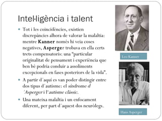 Intel·ligència i talent Tot i les coincidències, existien discrepàncies alhora de valorar la malaltia: mentre  Kanner  només hi veia coses negatives,  Asperge r trobava en ella certs trets compensatoris: una “particular originalitat de pensament i experiència que ben bé podria conduir a assoliments excepcionals en fases posteriors de la vida”.  A partir d´aquí es van poder distingir entre dos tipus d´autisme: el  síndrome d´Asperger  i l‘ autisme clàssic . Una mateixa malaltia i un enfocament diferent, per part d´aquest dos neuròlegs. Leo Kanner Hans Asperger 