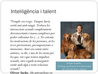 Intel·ligència i talent “ Temple era verge. Tampoc havia sortit mai amb ningú. Trobava les interaccions sexuals completament desconcertants i massa complexes per poder enfrontar-les (...). No entenia les motivacions de les persones, ni les seves pretensions, pressuposicions o intencions. Això era comú entre autistes, va dir, i una de les raons per les que, tot i que tenien impulsos sexuals, rara vegada aconseguien sortir amb algú o tenir relacions sexuals”. Oliver Sacks ,  Un antropólogo en Marte Temple Grandin.  (Zoòloga, professora de la Universitat de Colorado State i autista) 