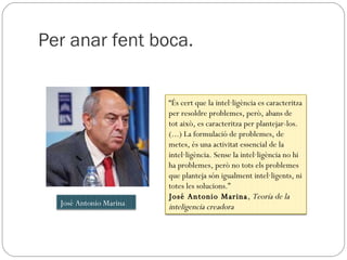 Per anar fent boca. “ És cert que la intel·ligència es caracteritza per resoldre problemes, però, abans de tot això, es caracteritza per plantejar-los. (...) La formulació de problemes, de metes, és una activitat essencial de la intel·ligència. Sense la intel·ligència no hi ha problemes, però no tots els problemes que planteja són igualment intel·ligents, ni totes les solucions.” José Antonio Marina ,  Teoría de la inteligencia creadora José Antonio Marina 