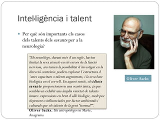 Intel·ligència i talent Per què són importants els casos dels talents dels  savants  per a la neurologia? Oliver Sacks “ Els neuròlegs, durant més d´un segle, havien limitat la seva atenció en els errors de la funció nerviosa, ara tenien la possibilitat d´investigar en la direcció contrària: podien explorar l´estructura d´unes capacitats o talents augmentats, i la seva base biològica en el cervell. En aquest sentit, els  idiots savants  proporcionaven una ocasió única, ja que semblaven exhibir una àmplia varietat de talents innats: expressions en brut d´allò biològic, molt poc depenent o influenciades per factor ambientals i culturals que els talents de la gent “normal””. Oliver Sacks ,  Un antropólogo en Marte , Anagrama 