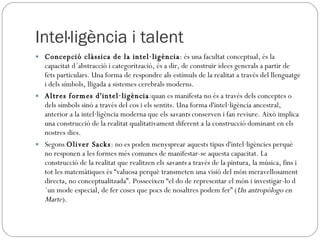 Intel·ligència i talent Concepció clàssica de la intel·ligència : és una facultat conceptual, és la capacitat d´abstracció i categorització, és a dir, de construir idees generals a partir de fets particulars. Una forma de respondre als estímuls de la realitat a través del llenguatge i dels símbols, lligada a sistemes cerebrals moderns. Altres formes d'intel·ligència :quan es manifesta no és a través dels conceptes o dels símbols sinó a través del cos i els sentits. Una forma d'intel·ligència ancestral, anterior a la intel·ligència moderna que els  savants  conserven i fan reviure. Això implica una construcció de la realitat qualitativament diferent a la construcció dominant en els nostres dies. Segons  Oliver Sacks : no es poden menysprear aquests tipus d'intel·ligències perquè no responen a les formes més comunes de manifestar-se aquesta capacitat. La construcció de la realitat que realitzen els  savants  a través de la pintura, la música, fins i tot les matemàtiques és “valuosa perquè transmeten una visió del món meravellosament directa, no conceptualitzada”. Posseeixen “el do de representar el món i investigar-lo d´un mode especial, de fer coses que pocs de nosaltres podem fer” ( Un antropólogo en Marte ).  