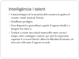Intel·ligència i talent Característiques de la memòria dels  savants  (en qualsevol vessant: visual, musical, lèxica): Detallisme prodigiós. Poca disposició a generalitzar a partir d´aquests detalls i a integrar-los entre si. Tendeix a existir una relació inamovible entre escena i temps, entre contingut i context, per això la sorprenent capacitat d´evocació literal i alhora la dificultat d'extraure els trets més rellevants d´aquests records. 