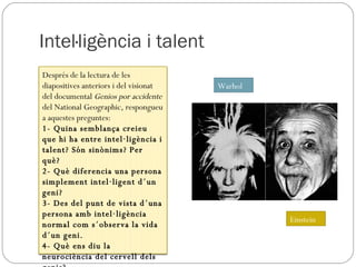Intel·ligència i talent Einstein Warhol Després de la lectura de les diapositives anteriors i del visionat del documental  Genios por accidente  del National Geographic, respongueu a aquestes preguntes: 1- Quina semblança creieu que hi ha entre intel·ligència i talent? Són sinònims? Per què? 2- Què diferencia una persona simplement intel·ligent d´un geni? 3- Des del punt de vista d´una persona amb intel·ligència normal com s´observa la vida d´un geni. 4- Què ens diu la neurociència del cervell dels genis? 