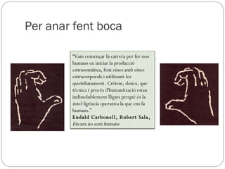 Per anar fent boca “ Vam començar la carrera per fer-nos humans en iniciar la producció extrasomàtica, fent eines amb eines extracorporals i utilitzant-les quotidianament. Crèiem, doncs, que tècnica i procés d'humanització estan indissolublement lligats perquè és la  intel·ligència operativa  la que ens fa humans.” Eudald Carbonell, Robert Sala,  Encara no som humans 