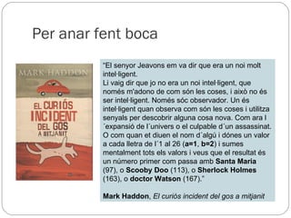 Per anar fent boca “ El senyor Jeavons em va dir que era un noi molt intel·ligent. Li vaig dir que jo no era un noi intel·ligent, que només m'adono de com són les coses, i això no és ser intel·ligent. Només sóc observador. Un és intel·ligent quan observa com són les coses i utilitza senyals per descobrir alguna cosa nova. Com ara l´expansió de l´univers o el culpable d´un assassinat. O com quan et diuen el nom d´algú i dónes un valor a cada lletra de l´1 al 26 ( a=1 ,  b=2 ) i sumes mentalment tots els valors i veus que el resultat és un número primer com passa amb  Santa Maria  (97), o  Scooby Doo  (113), o  Sherlock Holmes  (163), o  doctor Watson  (167).” Mark Haddon ,  El curiós incident del gos a mitjanit 