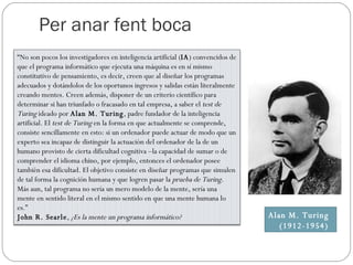 Per anar fent boca Alan M. Turing (1912-1954) “ No son pocos los investigadores en inteligencia artificial ( IA ) convencidos de que el programa informático que ejecuta una máquina es en sí mismo constitutivo de pensamiento, es decir, creen que al diseñar los programas adecuados y dotándolos de los oportunos ingresos y salidas están literalmente creando mentes. Creen además, disponer de un criterio científico para determinar si han triunfado o fracasado en tal empresa, a saber el  test de Turing  ideado por  Alan M. Turing , padre fundador de la inteligencia artificial. El  test de Turing  en la forma en que actualmente se comprende, consiste sencillamente en esto: si un ordenador puede actuar de modo que un experto sea incapaz de distinguir la actuación del ordenador de la de un humano provisto de cierta dificultad cognitiva –la capacidad de sumar o de comprender el idioma chino, por ejemplo, entonces el ordenador posee también esa dificultad. El objetivo consiste en diseñar programas que simulen de tal forma la cognición humana y que logren pasar la  prueba de Turing . Más aun, tal programa no sería un mero modelo de la mente, sería una mente en sentido literal en el mismo sentido en que una mente humana lo es.” John R. Searle ,  ¿Es la mente un programa informático? 