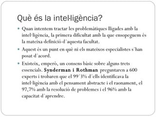 Què és la intel·ligència? Quan intentem tractar les problemàtiques lligades amb la intel·ligència, la primera dificultat amb la que ensopeguem és la mateixa definició d´aquesta facultat.  Aquest és un punt en què ni els mateixos especialistes s´han posat d´acord.  Existeix, emperò, un consens bàsic sobre alguns trets essencials.  Synderman i Rothman  preguntaren a 600 experts i trobaren que el 99´3% d´ells identificava la intel·ligència amb el pensament abstracte i el raonament, el 97,7% amb la resolució de problemes i el 96% amb la capacitat d´aprendre.  