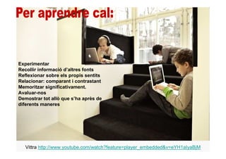 Experimentar
Recollir informació d’altres fonts
Reflexionar sobre els propis sentits
Relacionar: comparant i contrastant
Memoritzar significativament.
Avaluar-nos
Demostrar tot allò que s’ha après de
diferents maneres




   Vittra http://www.youtube.com/watch?feature=player_embedded&v=eYH1aIyaBjM
 