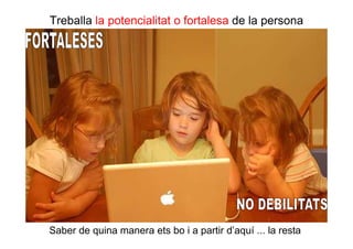 Treballa la potencialitat o fortalesa de la persona




Saber de quina manera ets bo i a partir d’aquí ... la resta.
 