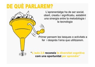 L’aprenentatge ha de ser social,
          obert, creatiu i significatiu, establint
          una sinergia entre la metodologia i
                      la tecnologia




      Primer pensem les tasques o activitats a
         fer i després l’eina que utilitzarem.



“L’aula 2.0 reconeix la diversitat cognitiva
    com una oportunitat per aprendre”
 