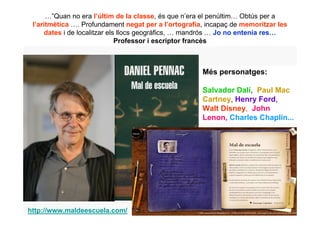 …”Quan no era l’últim de la classe, és que n’era el penúltim… Obtús per a
 l’aritmètica …. Profundament negat per a l’ortografia, incapaç de memoritzar les
     dates i de localitzar els llocs geogràfics, … mandrós … Jo no entenia res…
                              Professor i escriptor francès



                                                      Més personatges:

                                                      Salvador Dalí, Paul Mac
                                                      Cartney, Henry Ford,
                                                      Walt Disney, John
                                                      Lenon, Charles Chaplin...




http://www.maldeescuela.com/
 