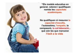 “Els models educatius en
general, valoren i qualifiquen
   només les capacitats
       acadèmiques..


No qualifiquen ni mesuren la
      capacitat d’escolta,
  l’autoestima, l’empatia, la
compassió, la col·laboració...
 què són les que marcaran
      l’èxit a la vida”
 