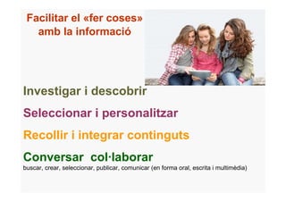 Facilitar el «fer coses»
   amb la informació




Investigar i descobrir
Seleccionar i personalitzar
Recollir i integrar continguts
Conversar col·laborar
buscar, crear, seleccionar, publicar, comunicar (en forma oral, escrita i multimèdia)
 
